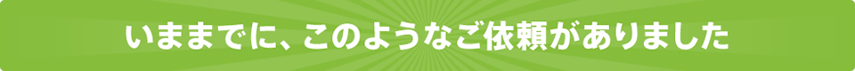 いままでに、このようなご依頼がありました